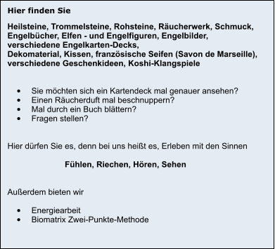 Hier finden Sie Heilsteine, Trommelsteine, Rohsteine, Räucherwerk, Schmuck,  Engelbücher, Elfen - und Engelfiguren, Engelbilder,  verschiedene Engelkarten-Decks, Dekomaterial, Kissen, französische Seifen (Savon de Marseille), verschiedene Geschenkideen, Koshi-Klangspiele   •	Sie möchten sich ein Kartendeck mal genauer ansehen? •	Einen Räucherduft mal beschnuppern? •	Mal durch ein Buch blättern? •	Fragen stellen?   Hier dürfen Sie es, denn bei uns heißt es, Erleben mit den Sinnen                           Fühlen, Riechen, Hören, Sehen   Außerdem bieten wir  •	Energiearbeit •	Biomatrix Zwei-Punkte-Methode