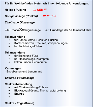 Für Ihr Wohlbefinden bieten wir Ihnen folgende Anwendungen:  Holistic Pulsing	!!! NEU !!!  Honigmassage (Rücken)	!!! NEU !!!  Tibetische Ölmassage      TAO Touch®Klangmassage      auf Grundlage der 5 Elemente-Lehre  Teilanwendung •	für Hände, Arme, Schulter, Rücken •	Kopfschmerzen, Rheuma, Verspannungen •	bei Taubheitsgefühlen  Teilanwendung •	für Beine und Füße •	bei Restlesslegs, Krämpfen •	kalten Füßen, Schmerzen  Kartenlegen - Engelkarten und Lenormand  Chakren-Fußmassage  Chakrenbehandlung •	mit Chakren-Klang-Rohren •	Blockadeauflösung, Themenaufarbeitung •	Energie •	  Chakra - Yoga (Kurse)